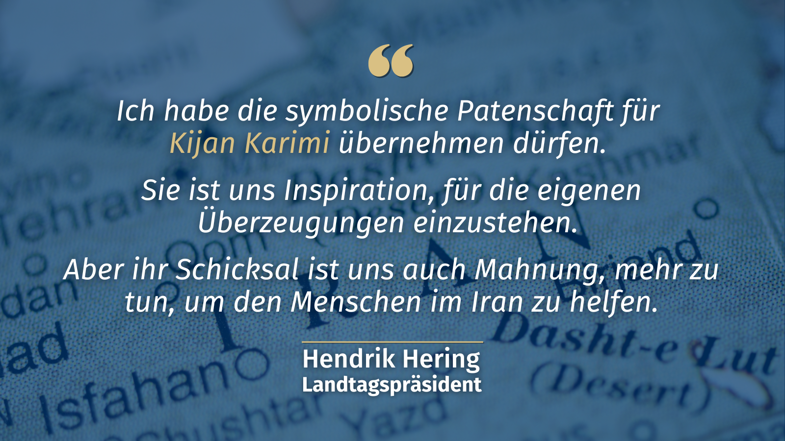 „Ich habe die symbolische Patenschaft für Kijan Karimi übernehmen dürfen. Sie ist uns Inspiration, für die eigenen Überzeugungen einzustehen. Aber ihr Schicksal ist uns auch Mahnung, mehr zu tun, um den Menschen im Iran zu helfen.“ Hendrik <br />Hering, Landtagspräsident