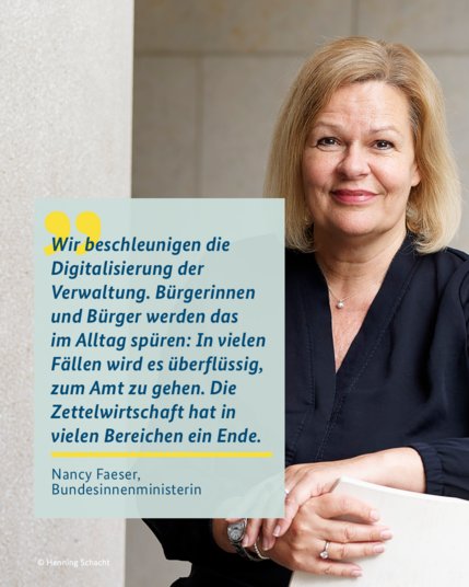 Porträtfoto von Ministerin Nancy Faeser. Dazu ihr Zitat: Wir beschleunigen die Digitalisierung der Verwaltung. Bürgerinnen und Bürger werden das im Alltag spüren: In vielen Fällen wird es überflüssig, zum Amt zu gehen. Die Zettelwirtschaft hat in vielen Bereichen ein Ende. 