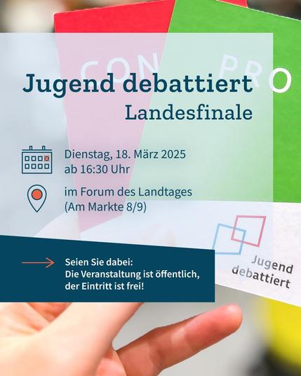 Nahaufnahme einer Hand, die eine grüne Karte mit dem Wort "Pro" und dem Logo von "Jugend debattiert" und eine rote Karte mit dem Wort "Contra" hält. Auf einem halbtransparenten grafischen Element der Text: "Jugend debattiert Landesfinale. Dienstag, 18. März 2025 ab 16:30 Uhr im Forum des Landtages (Am Markte 8/9). Seien Sie dabei: Die Veranstaltung ist öffentlich, der Eintritt ist frei!".