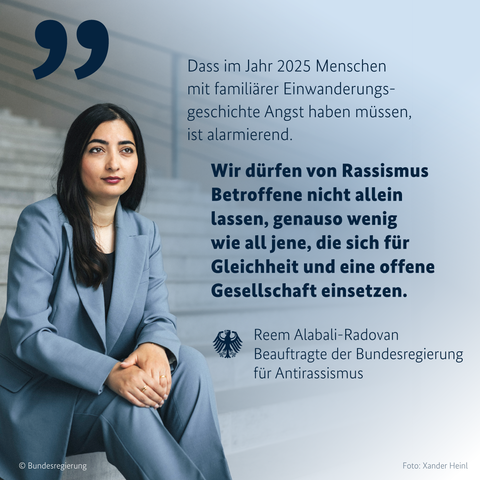 Bild von Reem Alabali-Radovan mit diesem Zitat: "Dass im Jahr 2025 Menschen mit familiärer Einwanderungsgeschichte Angst haben müssen, ist alarmierend. Wir dürfen von Rassismus Betroffene nicht allein lassen, genauso wenig wie all jene, die sich für Gleichheit und eine offene Gesellschaft einsetzen.“